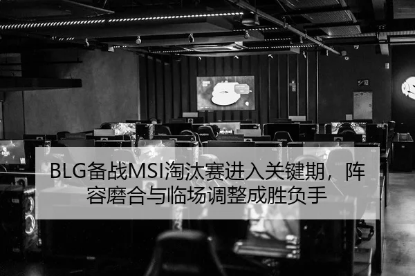 BLG备战MSI淘汰赛进入关键期，阵容磨合与临场调整成胜负手